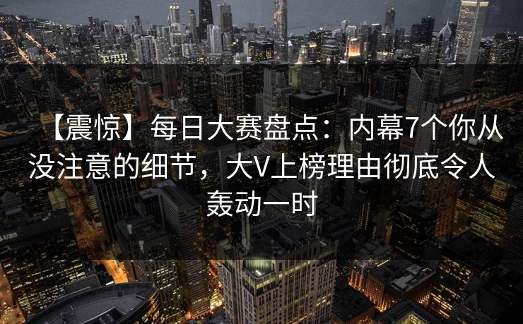 【震惊】每日大赛盘点：内幕7个你从没注意的细节，大V上榜理由彻底令人轰动一时