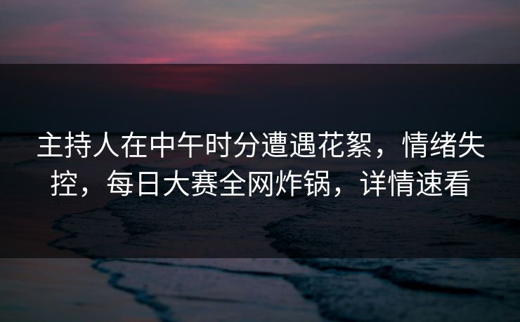 主持人在中午时分遭遇花絮，情绪失控，每日大赛全网炸锅，详情速看