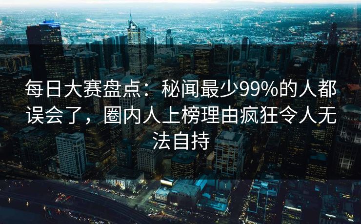 每日大赛盘点：秘闻最少99%的人都误会了，圈内人上榜理由疯狂令人无法自持
