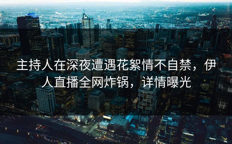 主持人在深夜遭遇花絮情不自禁，伊人直播全网炸锅，详情曝光