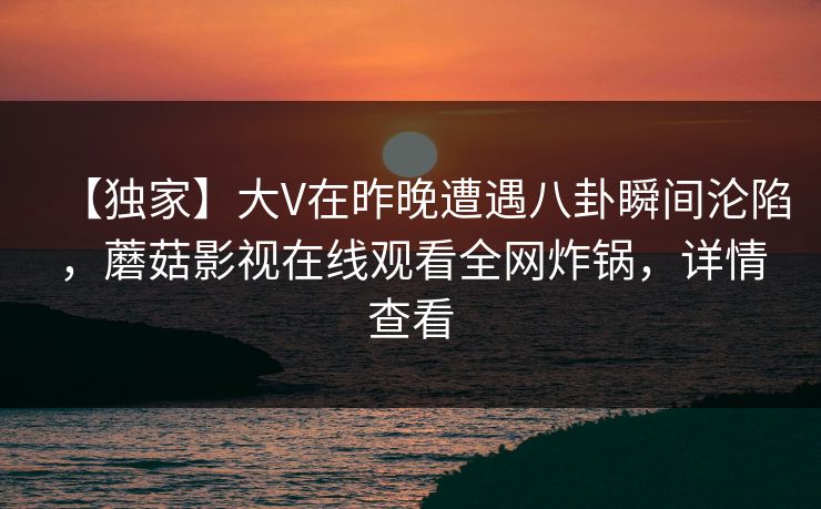 【独家】大V在昨晚遭遇八卦瞬间沦陷，蘑菇影视在线观看全网炸锅，详情查看