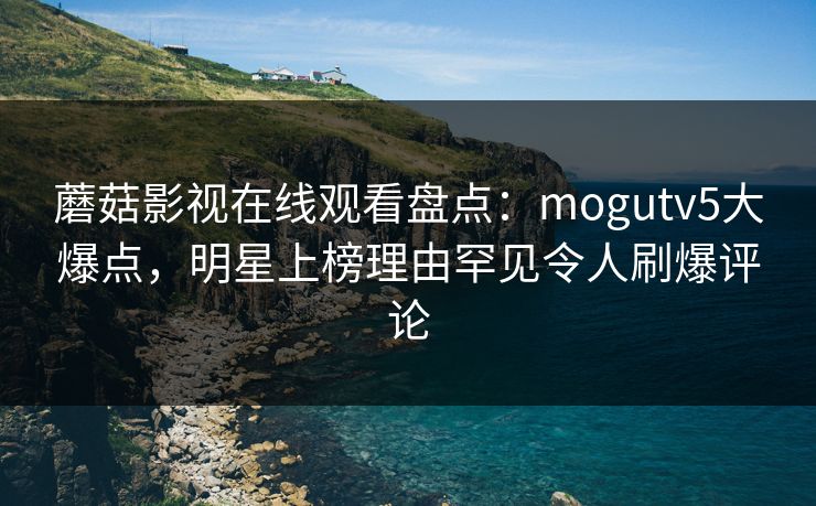 蘑菇影视在线观看盘点：mogutv5大爆点，明星上榜理由罕见令人刷爆评论