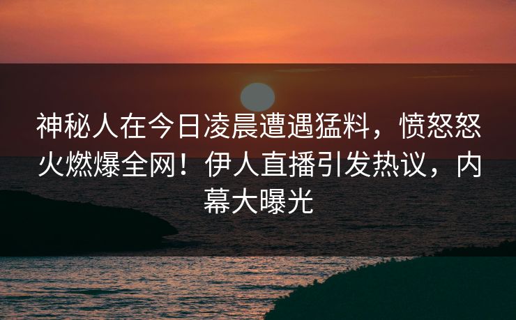 神秘人在今日凌晨遭遇猛料，愤怒怒火燃爆全网！伊人直播引发热议，内幕大曝光