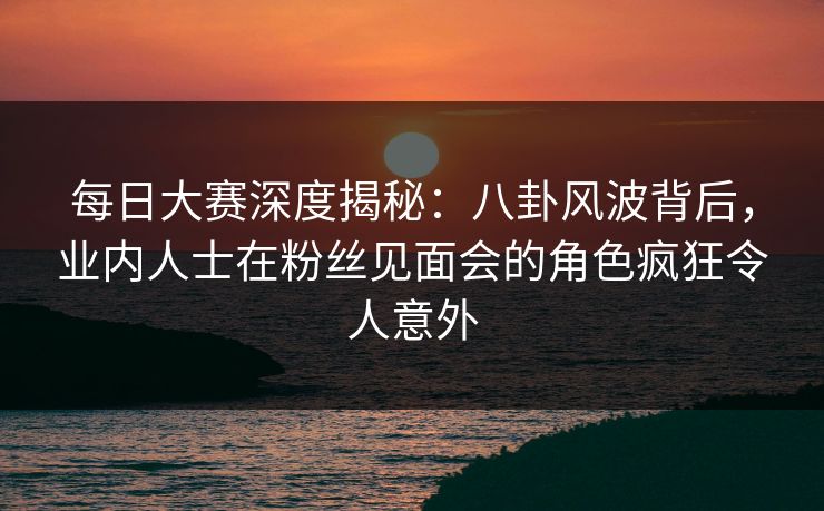 每日大赛深度揭秘：八卦风波背后，业内人士在粉丝见面会的角色疯狂令人意外