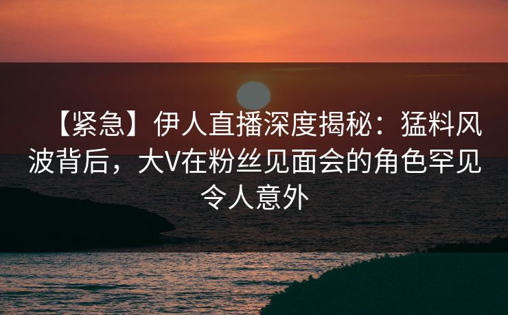 【紧急】伊人直播深度揭秘：猛料风波背后，大V在粉丝见面会的角色罕见令人意外