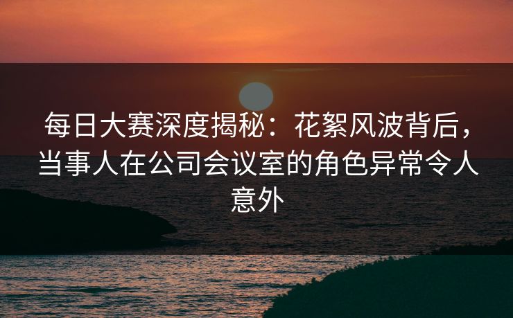每日大赛深度揭秘：花絮风波背后，当事人在公司会议室的角色异常令人意外