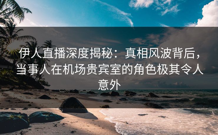 伊人直播深度揭秘：真相风波背后，当事人在机场贵宾室的角色极其令人意外