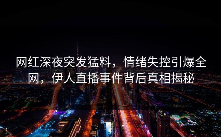 网红深夜突发猛料，情绪失控引爆全网，伊人直播事件背后真相揭秘