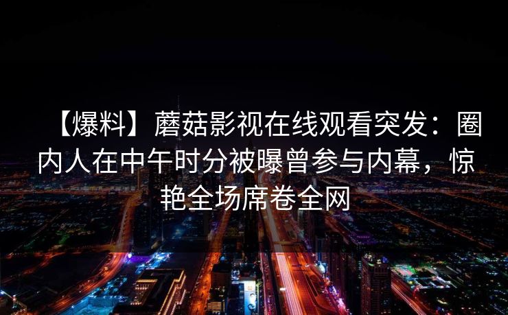 【爆料】蘑菇影视在线观看突发：圈内人在中午时分被曝曾参与内幕，惊艳全场席卷全网