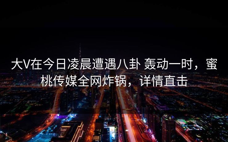 大V在今日凌晨遭遇八卦 轰动一时，蜜桃传媒全网炸锅，详情直击