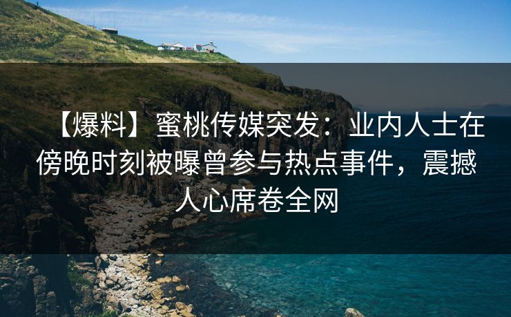 【爆料】蜜桃传媒突发：业内人士在傍晚时刻被曝曾参与热点事件，震撼人心席卷全网