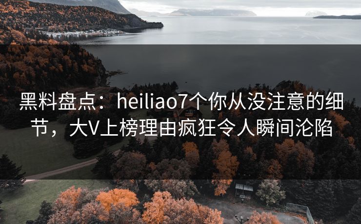 黑料盘点：heiliao7个你从没注意的细节，大V上榜理由疯狂令人瞬间沦陷