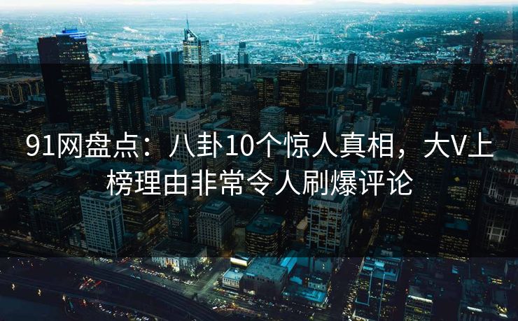 91网盘点：八卦10个惊人真相，大V上榜理由非常令人刷爆评论