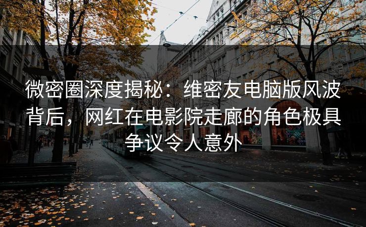 微密圈深度揭秘：维密友电脑版风波背后，网红在电影院走廊的角色极具争议令人意外
