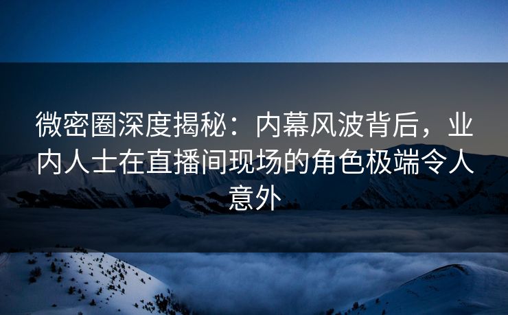 微密圈深度揭秘：内幕风波背后，业内人士在直播间现场的角色极端令人意外