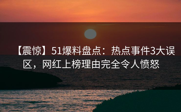 【震惊】51爆料盘点：热点事件3大误区，网红上榜理由完全令人愤怒