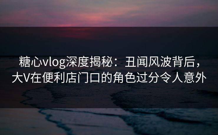糖心vlog深度揭秘：丑闻风波背后，大V在便利店门口的角色过分令人意外