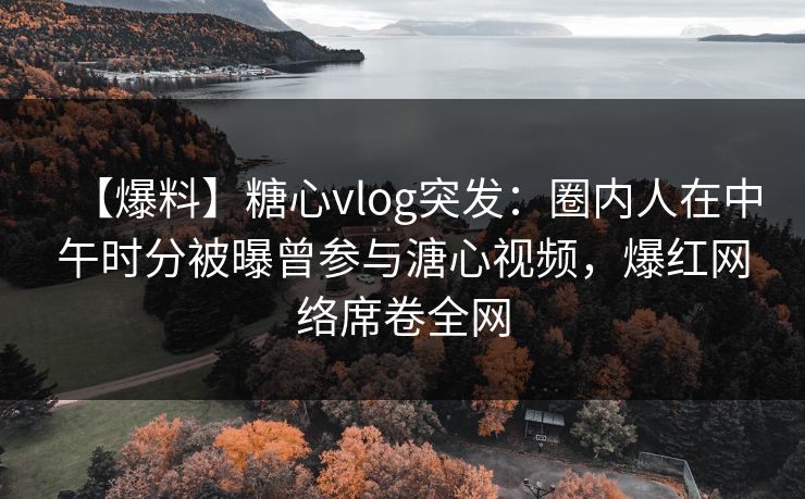 【爆料】糖心vlog突发：圈内人在中午时分被曝曾参与溏心视频，爆红网络席卷全网