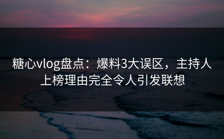 糖心vlog盘点：爆料3大误区，主持人上榜理由完全令人引发联想