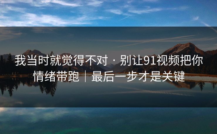 我当时就觉得不对 · 别让91视频把你情绪带跑｜最后一步才是关键