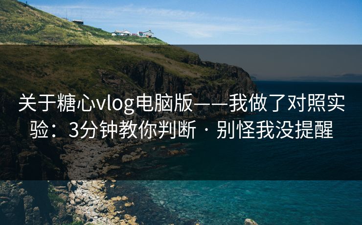 关于糖心vlog电脑版——我做了对照实验：3分钟教你判断 · 别怪我没提醒