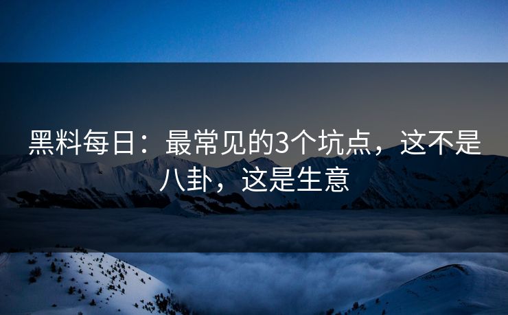 黑料每日：最常见的3个坑点，这不是八卦，这是生意