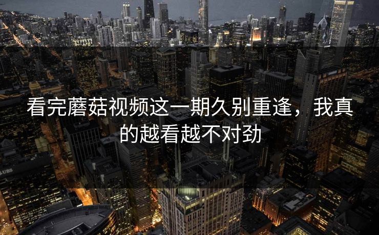 看完蘑菇视频这一期久别重逢，我真的越看越不对劲