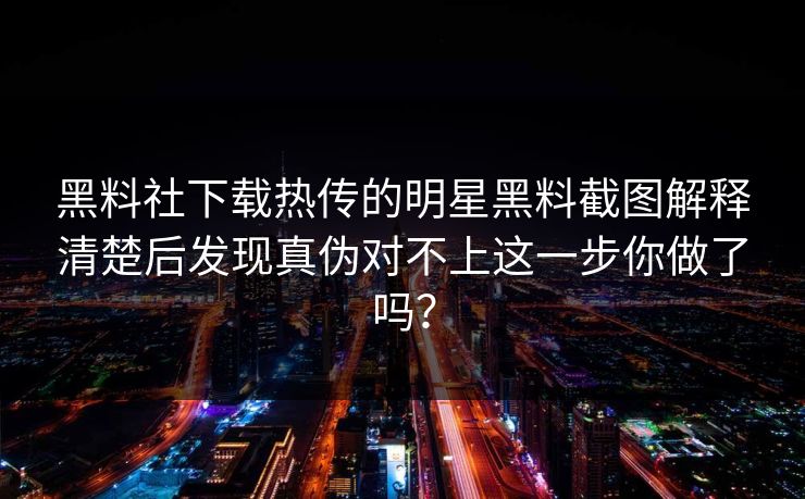 黑料社下载热传的明星黑料截图解释清楚后发现真伪对不上这一步你做了吗？