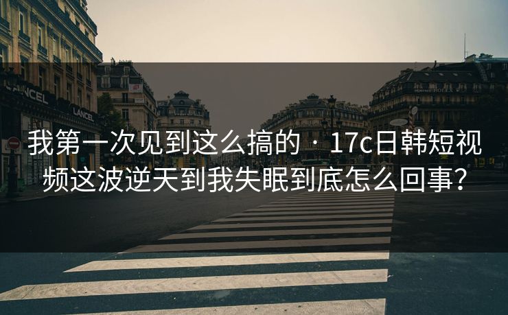 我第一次见到这么搞的 · 17c日韩短视频这波逆天到我失眠到底怎么回事？